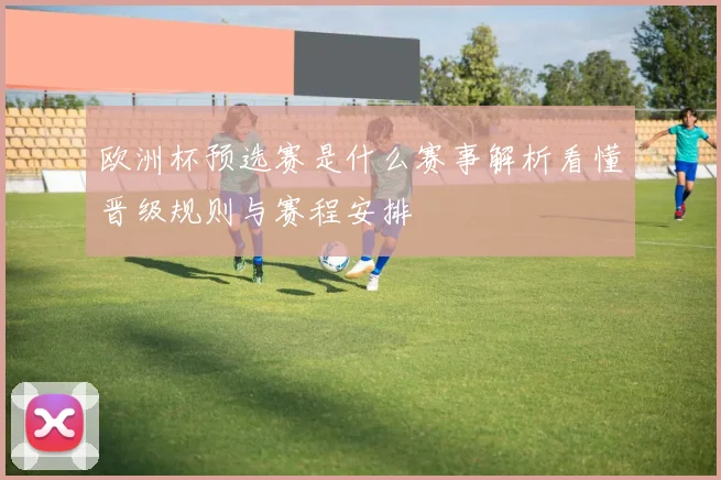 欧洲杯预选赛是什么赛事解析看懂晋级规则与赛程安排