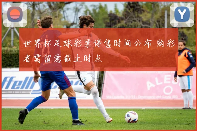 世界杯足球彩票停售时间公布 购彩者需留意截止时点