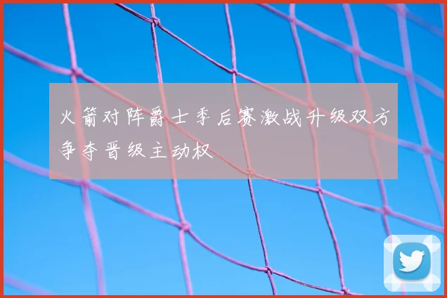 火箭对阵爵士季后赛激战升级双方争夺晋级主动权