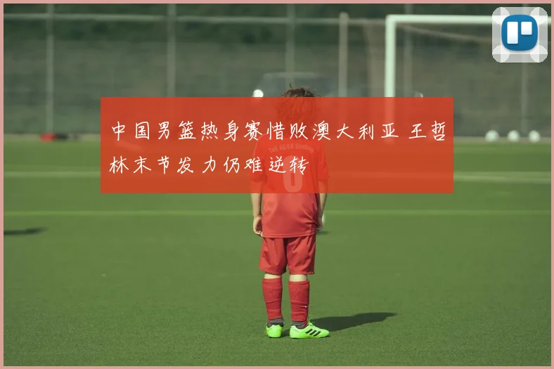 中国男篮热身赛惜败澳大利亚 王哲林末节发力仍难逆转