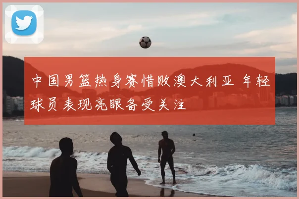 中国男篮热身赛惜败澳大利亚 年轻球员表现亮眼备受关注
