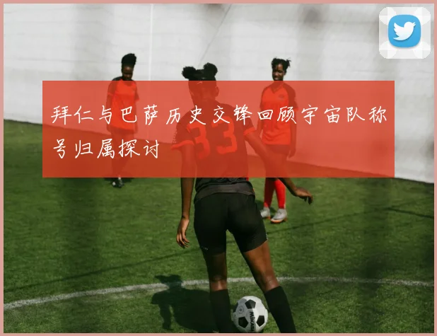 拜仁与巴萨历史交锋回顾宇宙队称号归属探讨