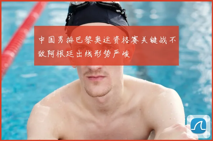 中国男排巴黎奥运资格赛关键战不敌阿根廷出线形势严峻