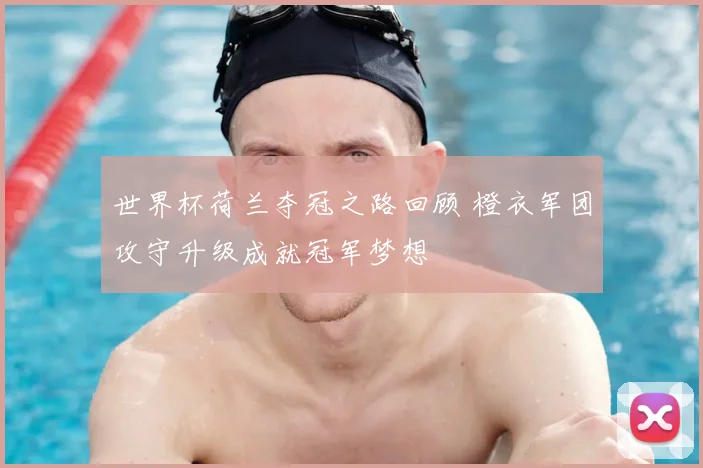 世界杯荷兰夺冠之路回顾 橙衣军团攻守升级成就冠军梦想