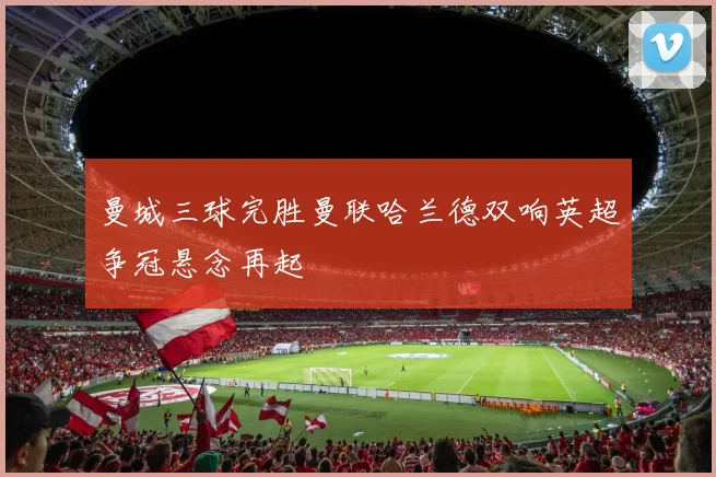 曼城三球完胜曼联哈兰德双响英超争冠悬念再起