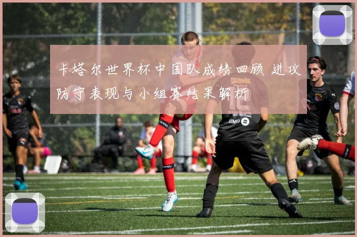 卡塔尔世界杯中国队成绩回顾 进攻防守表现与小组赛结果解析
