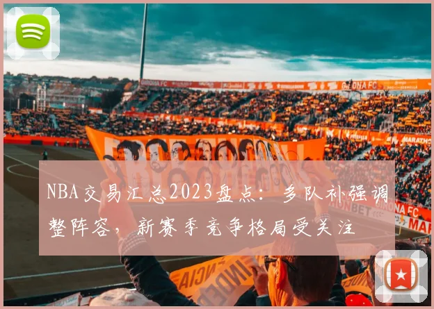 NBA交易汇总2023盘点：多队补强调整阵容，新赛季竞争格局受关注