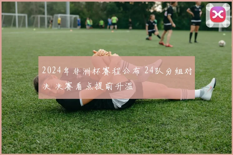 2024年非洲杯赛程公布 24队分组对决 决赛看点提前升温
