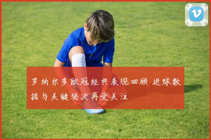 罗纳尔多欧冠经典表现回顾 进球数据与关键场次再受关注