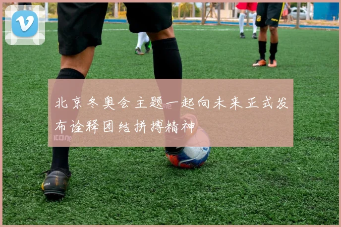 北京冬奥会主题一起向未来正式发布诠释团结拼搏精神