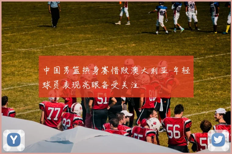 中国男篮热身赛惜败澳大利亚 年轻球员表现亮眼备受关注