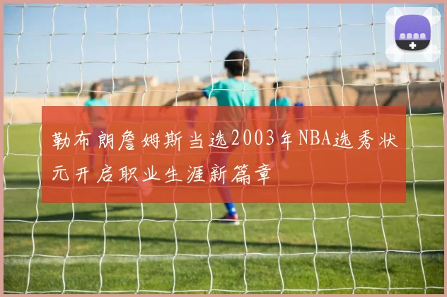 勒布朗詹姆斯当选2003年NBA选秀状元开启职业生涯新篇章