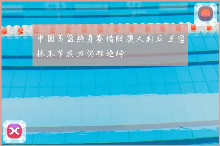 中国男篮热身赛惜败澳大利亚 王哲林末节发力仍难逆转