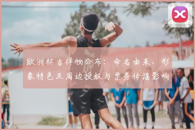 欧洲杯吉祥物公布:命名由来、形象特色及周边授权与票务传播影响