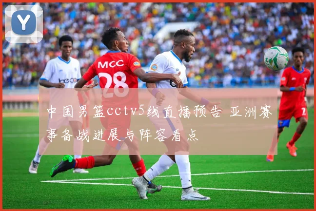 中国男篮cctv5线直播预告 亚洲赛事备战进展与阵容看点