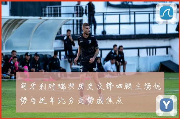 匈牙利对瑞典历史交锋回顾主场优势与近年比分走势成焦点