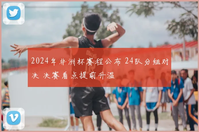 2024年非洲杯赛程公布 24队分组对决 决赛看点提前升温