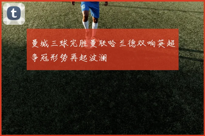 曼城三球完胜曼联哈兰德双响英超争冠形势再起波澜