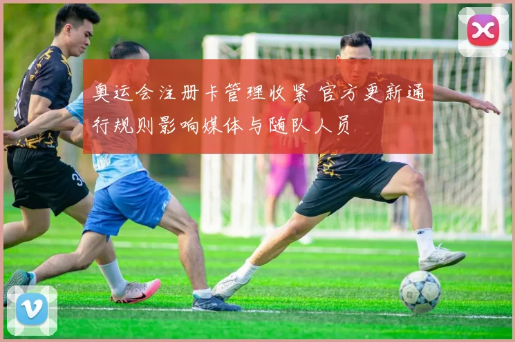 奥运会注册卡管理收紧 官方更新通行规则影响媒体与随队人员