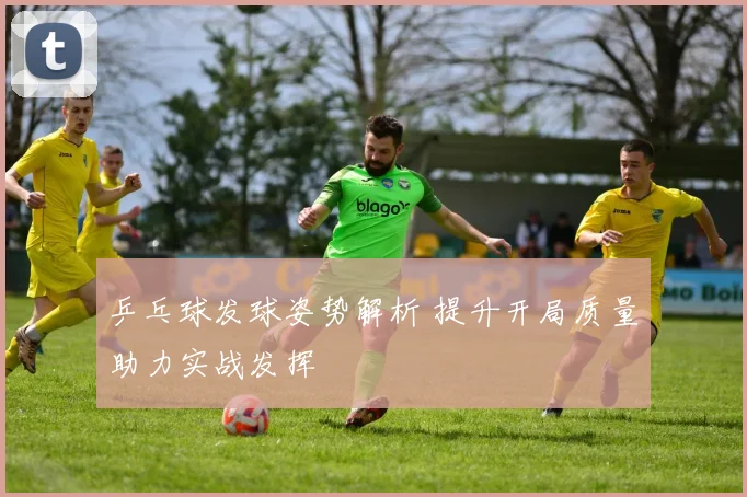 乒乓球发球姿势解析 提升开局质量助力实战发挥