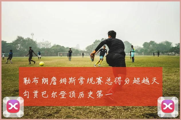 勒布朗詹姆斯常规赛总得分超越天勾贾巴尔登顶历史第一