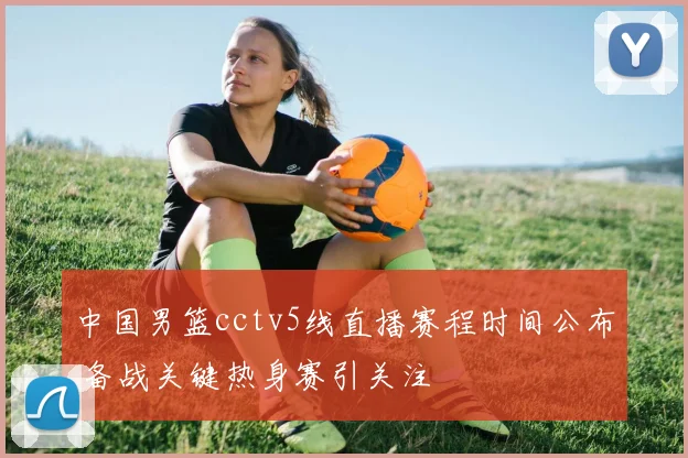 中国男篮cctv5线直播赛程时间公布 备战关键热身赛引关注