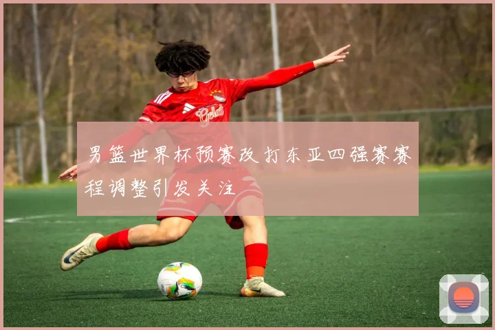男篮世界杯预赛改打东亚四强赛赛程调整引发关注