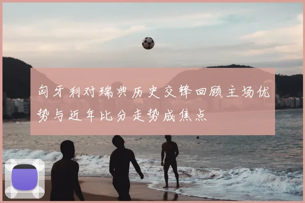 匈牙利对瑞典历史交锋回顾主场优势与近年比分走势成焦点