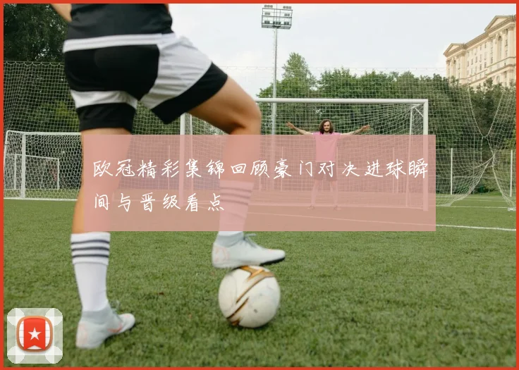 欧冠精彩集锦回顾豪门对决进球瞬间与晋级看点