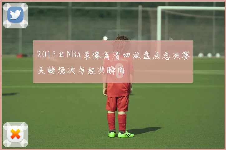 2015年NBA录像高清回放盘点总决赛关键场次与经典瞬间