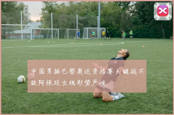 中国男排巴黎奥运资格赛关键战不敌阿根廷出线形势严峻