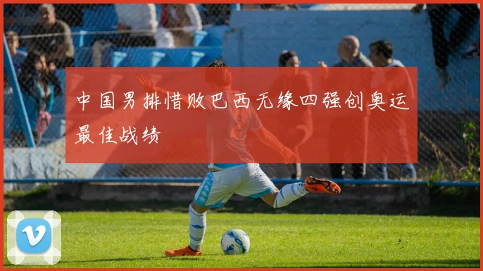 中国男排惜败巴西无缘四强创奥运最佳战绩